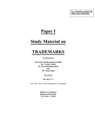 Paper I
Study Material on
TRADEMARKS
Contributed by
Prof. KN Chandrasekharan Pillai
Ms. Versha Vahini
Mr. Devashish Bharukah
and
Mr. Alok Gupta
Revised by
Ms. Jaya V S
Asst. Res. Prof., ILI & Programme Co-ordinator
Indian Law Institute
Bhagwan Das Road
New Delhi - 110001
For circulation amongst the
online course subscribers
 