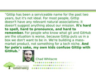 “Gittip has been a serviceable name for the past two
years, but it's not ideal. For most people, Gittip
doesn't have any relevant natural associations; it
doesn't suggest anything about our mission. It's hard
to spell, hard to pronounce, and hard to
remember. For people who know what git and GitHub
are the situation is worse, because Gittip puts us in a
box we don't want to be in. We're building a mass-
market product, not something for a tech niche. And
for pete's sake, my own kids confuse Gittip with
GitHub.”
Chad Whitacre
 