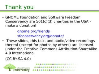 Thank you
● GNOME Foundation and Software Freedom
Conservancy are 501(c)(3) charities in the USA –
make a donation!
gnome.org/friends
sfconservancy.org/donate/
● These slides, this talk, and audio/video recordings
thereof (except for photos by others) are licensed
under the Creative Commons Attribution-ShareAlike
4.0 International
(CC BY-SA 4.0)
 