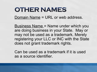 Domain Name = URL or web address. 
Business Name = Name under which you 
are doing business in your State. May or 
may not be used as a trademark. Merely 
registering your LLC or INC with the State 
does not grant trademark rights. 
Can be used as a trademark if it is used 
as a source identifier. 
 