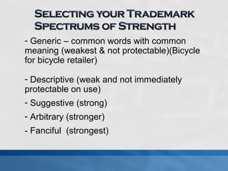 - Generic – common words with common 
meaning (weakest & not protectable)(Bicycle 
for bicycle retailer) 
- Descriptive (weak and not immediately 
protectable on use) 
- Suggestive (strong) 
- Arbitrary (stronger) 
- Fanciful (strongest) 
 