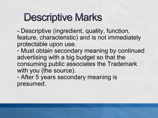 - Descriptive (ingredient, quality, function, 
feature, characteristic) and is not immediately 
protectable upon use. 
- Must obtain secondary meaning by continued 
advertising with a big budget so that the 
consuming public associates the Trademark 
with you (the source). 
- After 5 years secondary meaning is 
presumed. 
 