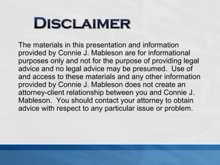 The materials in this presentation and information 
provided by Connie J. Mableson are for informational 
purposes only and not for the purpose of providing legal 
advice and no legal advice may be presumed. Use of 
and access to these materials and any other information 
provided by Connie J. Mableson does not create an 
attorney-client relationship between you and Connie J. 
Mableson. You should contact your attorney to obtain 
advice with respect to any particular issue or problem. 
 