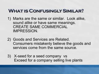 1) Marks are the same or similar. Look alike, 
sound alike or have same meanings. 
CREATE SAME COMMERCIAL 
IMPRESSION. 
2) Goods and Services are Related. 
Consumers mistakenly believe the goods and 
services come from the same source. 
3) X-seed for a seed company vs 
Exceed for a company selling live plants 
 