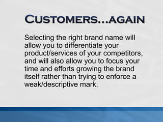 Selecting the right brand name will 
allow you to differentiate your 
product/services of your competitors, 
and will also allow you to focus your 
time and efforts growing the brand 
itself rather than trying to enforce a 
weak/descriptive mark. 
 
