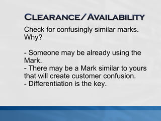 Check for confusingly similar marks. 
Why? 
- Someone may be already using the 
Mark. 
- There may be a Mark similar to yours 
that will create customer confusion. 
- Differentiation is the key. 
 