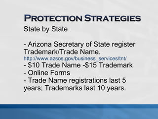 State by State 
- Arizona Secretary of State register 
Trademark/Trade Name. 
http://www.azsos.gov/business_services/tnt/ 
- $10 Trade Name -$15 Trademark 
- Online Forms 
- Trade Name registrations last 5 
years; Trademarks last 10 years. 
 