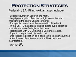 Federal (USA) Filing -Advantages include- 
- Legal presumption you own the Mark. 
- Legal presumption of exclusive right to use the Mark 
-throughout the entire US and territories. 
- Puts public on notice of the ownership of the Mark. 
- In the USPTO database so helps others avoid selecting 
your Mark or a confusingly similar mark. 
- Registration with US Customs & Border protection. 
- Right to bring action in federal court. 
- Use federal registration as a basis to file in other countries. 
- After 5 years of continued use, the Mark becomes 
incontestable. 
- Use the ®. 
 