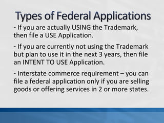 - If you are actually USING the Trademark, 
then file a USE Application. 
- If you are currently not using the Trademark 
but plan to use it in the next 3 years, then file 
an INTENT TO USE Application. 
- Interstate commerce requirement – you can 
file a federal application only if you are selling 
goods or offering services in 2 or more states. 
 