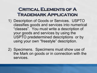 1) Description of Goods or Services. USPTO 
classifies goods and services into numerical 
“classes”. You must write a description of 
your goods and services by using the 
USPTO predetermined descriptions or by 
using your own “freestyle” description. 
2) Specimens. Specimens must show use of 
the Mark on goods or in connection with the 
services. 
 