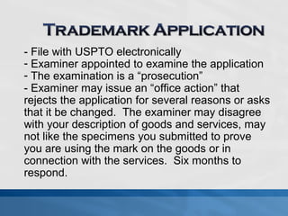 - File with USPTO electronically 
- Examiner appointed to examine the application 
- The examination is a “prosecution” 
- Examiner may issue an “office action” that 
rejects the application for several reasons or asks 
that it be changed. The examiner may disagree 
with your description of goods and services, may 
not like the specimens you submitted to prove 
you are using the mark on the goods or in 
connection with the services. Six months to 
respond. 
 