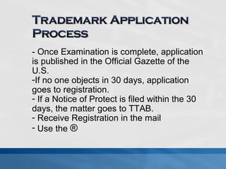 - Once Examination is complete, application 
is published in the Official Gazette of the 
U.S. 
-If no one objects in 30 days, application 
goes to registration. 
- If a Notice of Protect is filed within the 30 
days, the matter goes to TTAB. 
- Receive Registration in the mail 
- Use the ® 
 
