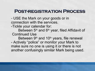 - USE the Mark on your goods or in 
connection with the services. 
-Tickle your calendar for: 
Between 5th and 6th year, filed Affidavit of 
Continued Use 
Between 9th and 10th years, file renewal 
- Actively “police” or monitor your Mark to 
make sure no one is using it or there is not 
another confusingly similar Mark being used. 
 