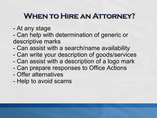 - At any stage 
- Can help with determination of generic or 
descriptive marks 
- Can assist with a search/name availability 
- Can write your description of goods/services 
- Can assist with a description of a logo mark 
- Can prepare responses to Office Actions 
- Offer alternatives 
- Help to avoid scams 
 