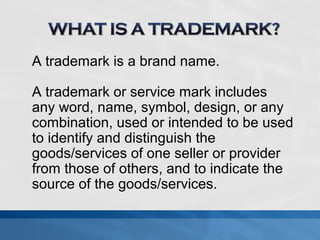 A trademark is a brand name. 
A trademark or service mark includes 
any word, name, symbol, design, or any 
combination, used or intended to be used 
to identify and distinguish the 
goods/services of one seller or provider 
from those of others, and to indicate the 
source of the goods/services. 
 