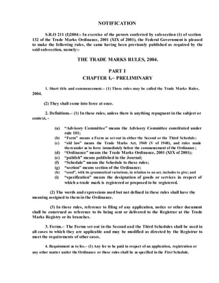 NOTIFICATION
S.R.O 211 (I)2004:- In exercise of the powers conferred by sub-section (1) of section
132 of the Trade Marks Ordinance, 2001 (XIX of 2001), the Federal Government is pleased
to make the following rules, the same having been previously published as required by the
said sub-section, namely:-
THE TRADE MARKS RULES, 2004.
PART I
CHAPTER I.– PRELIMINARY
2004.
1. Short title and commencement.– (1) These rules may be called the Trade Marks Rules,
(2) They shall come into force at once.
2. Definitions.– (1) In these rules, unless there is anything repugnant in the subject or
context, -
(a) “Advisory Committee” means the Advisory Committee constituted under
rule 101;
(b) “Form” means a Form as set out in either the Second or the Third Schedule;
(c) “old law” means the Trade Marks Act, 1940 (V of 1940), and rules made
thereunder as in force immediately before the commencement of the Ordinance ;
(d) “Ordinance” means the Trade Marks Ordinance, 2001 (XIX of 2001);
(e) “publish” means published in the Journal;
(f) “Schedule” means the Schedule to these rules;
(g) “section” means section of the Ordinance;
(h) “send”, with its grammatical variations, in relation to an act, includes to give; and
(i) “specification” means the designation of goods or services in respect of
which a trade mark is registered or proposed to be registered.
(2) The words and expressions used but not defined in these rules shall have the
meaning assigned to them in the Ordinance.
(3) In these rules, reference to filing of any application, notice or other document
shall be construed as reference to its being sent or delivered to the Registrar at the Trade
Marks Registry or its branches.
3. Forms.– The Forms set out in the Second and the Third Schedules shall be used in
all cases to which they are applicable and may be modified as directed by the Registrar to
meet the requirements of other cases.
4. Requirement as to fee.– (1) Any fee to be paid in respect of an application, registration or
any other matter under the Ordinance or these rules shall be as specified in the First Schedule.
 