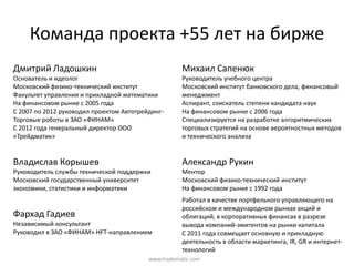 Команда  проекта  +55  лет  на  бирже
Дмитрий  Ладошкин                                         Михаил  Сапенюк
Основатель  и  идеолог                                    Руководитель  учебного  центра
Московский  физико-технический  институт                  Московский  институт  банковского  дела,  финансовый  
Факультет  управления  и  прикладной  математики          менеджмент
На  финансовом  рынке  с  2005  года                      Аспирант,  соискатель  степени  кандидата  наук
С  2007  по  2012  руководил  проектом  Автотрейдинг-     На  финансовом  рынке  с  2006  года
Торговые  роботы  в  ЗАО  «ФИНАМ»                         Специализируется  на  разработке  алгоритмических  
С  2012  года  генеральный  директор  ООО                 торговых  стратегий  на  основе  вероятностных  методов  
«Трейдматик»                                              и  технического  анализа


Владислав  Корышев                                        Александр  Рукин
Руководитель  службы  технической  поддержки              Ментор
Московский  государственный  университет                  Московский  физико-технический  институт
экономики,  статистики  и  информатики                    На  финансовом  рынке  с  1992  года
                                                          Работал  в  качестве  портфельного  управляющего  на  
                                                          российском  и  международном  рынках  акций  и  
Фархад  Гадиев                                            облигаций,  в  корпоративных  финансах  в  разрезе  
Независимый  консультант                                  вывода  компаний-эмитентов  на  рынки  капитала
Руководил  в  ЗАО  «ФИНАМ»  HFT-направлением              С  2011  года  совмещает  основную  и  прикладную  
                                                          деятельность  в  области  маркетинга,  IR, GR и  интернет-
                                                          технологий
                                               www.tradematic.com
 