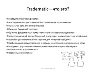 Tradematic – что  это?
• Конструктор  торговых  роботов
• Автоследование  стратегиям  профессиональных  управляющих
• Социальная  сеть  для  алготрейдеров
• Обучение  биржевой  торговле
• Обучение  фундаментальному  анализу  финансовых  инструментов
• Профессиональный  востребованный  инструмент  для  интернет-алготрейдинга
• Простой  и  увлекательный  инструмент  для  интернет-трейдинга
• Платформа  для  предоставления  и  продаж  инвестиционно-банковских  услуг
• Инструмент  управления  лояльностью  клиентов  интернет-брокера  и  
доверительного  управляющего
• Независимая  экспертиза




                                www.tradematic.com
 