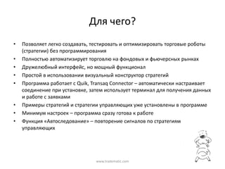 Для  чего?
•   Позволяет  легко  создавать,  тестировать  и  оптимизировать  торговые  роботы  
    (стратегии)  без  программирования
•   Полностью  автоматизирует  торговлю  на  фондовых  и  фьючерсных  рынках
•   Дружелюбный  интерфейс,  но  мощный  функционал
•   Простой  в  использовании  визуальный  конструктор  стратегий
•   Программа  работает  с  Quik, Transaq Connector – автоматически  настраивает  
    соединение  при  установке,  затем  использует  терминал  для  получения  данных  
    и  работе  с  заявками
•   Примеры  стратегий  и  стратегии  управляющих  уже  установлены  в  программе
•   Минимум  настроек  – программа  сразу  готова  к  работе
•   Функция  «Автоследование»  – повторение  сигналов  по  стратегиям  
    управляющих




                                   www.tradematic.com
 