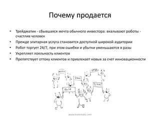 Почему  продается
•   Трейдматик  - сбывшаяся  мечта  обычного  инвестора:  вкалывают  роботы  -
    счастлив  человек
•   Прежде  элитарная  услуга  становится  доступной  широкой  аудитории
•   Робот  торгует  24/7,  при  этом  ошибки  и  убытки  уменьшаются  в  разы
•   Укрепляет  лояльность  клиентов
•   Препятствует  оттоку  клиентов  и  привлекает  новых  за  счет  инновационности




                                    www.tradematic.com
 