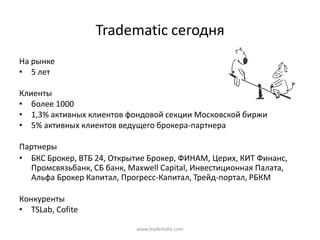 Tradematic сегодня
На  рынке
• 5  лет

Клиенты
• более  1000
• 1,3%  активных  клиентов  фондовой  секции  Московской  биржи
• 5%  активных  клиентов  ведущего  брокера-партнера

Партнеры
• БКС  Брокер,  ВТБ  24,  Открытие  Брокер,  ФИНАМ,  Церих,  КИТ  Финанс,  
  Промсвязьбанк,  СБ  банк,  Maxwell Capital,  Инвестиционная  Палата,  
  Альфа  Брокер  Капитал,  Прогресс-Капитал,  Трейд-портал,  РБКМ

Конкуренты
• TSLab, Cofite

                                www.tradematic.com
 