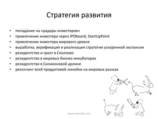 Стратегия  развития
•   попадание  на  «радары  инвесторов»
•   привлечение  инвестора  через  IPOboard, StartUpPoint
•   привлечение  инвестора  мирового  уровня  
•   выработка,  верификация  и  реализация  стратегии  ускоренной  экспансии
•   резидентство и  грант  в  Сколково
•   резидентство в  мировых  бизнес-инкубаторах
•   резидентство в  Силиконовой  долине
•   реселлинг всей  продуктовой  линейки  на  мировых  рынках




                                 www.tradematic.com
 