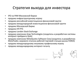 Стратегия  выхода  для  инвестора
•   IPO  на  РИИ  Московской  биржи
•   продажа  инфраструктурному  игроку
•   продажа  российской  инвестиционно-финансовой  группе
•   продажа  международной  инвестиционно-финансовой  группе
•   продажа  Московской  бирже
•   продажа  НП  РТС
•   продажа  London Stock Exchange
•   продажа  компании  Arqa  Technologies  (создатель  и  разработчик  системы  
    интернет-трейдинга  Quik)
•   продажа  компании  MetaQuotes Software Corp (создатель  и  разработчик  
    MetaTrader,  мирового  эталона  рабочей  торговой  станции  рынка  FOREX)
•   продажа  международному  нишевому  профильному  игроку
•
•
    продажа  международному  интернет-гиганту




                                  www.tradematic.com
 