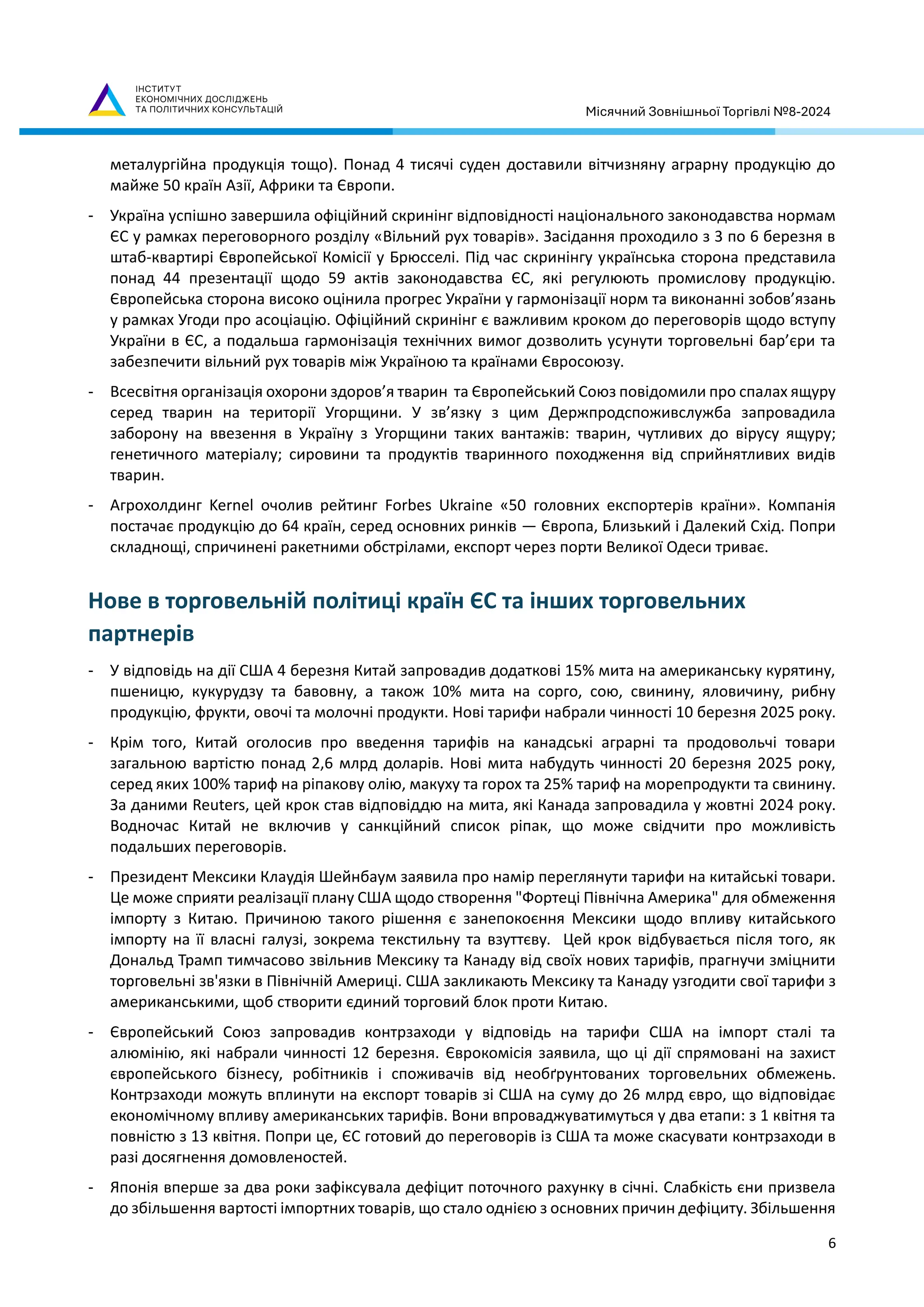 Місячний Зовнішньої Торгівлі №8-2024
6
металургійна продукція тощо). Понад 4 тисячі суден доставили вітчизняну аграрну продукцію до
майже 50 країн Азії, Африки та Європи.
- Україна успішно завершила офіційний скринінг відповідності національного законодавства нормам
ЄС у рамках переговорного розділу «Вільний рух товарів». Засідання проходило з 3 по 6 березня в
штаб-квартирі Європейської Комісії у Брюсселі. Під час скринінгу українська сторона представила
понад 44 презентації щодо 59 актів законодавства ЄС, які регулюють промислову продукцію.
Європейська сторона високо оцінила прогрес України у гармонізації норм та виконанні зобов’язань
у рамках Угоди про асоціацію. Офіційний скринінг є важливим кроком до переговорів щодо вступу
України в ЄС, а подальша гармонізація технічних вимог дозволить усунути торговельні бар’єри та
забезпечити вільний рух товарів між Україною та країнами Євросоюзу.
- Всесвітня організація охорони здоров’я тварин та Європейський Союз повідомили про спалах ящуру
серед тварин на території Угорщини. У зв’язку з цим Держпродспоживслужба запровадила
заборону на ввезення в Україну з Угорщини таких вантажів: тварин, чутливих до вірусу ящуру;
генетичного матеріалу; сировини та продуктів тваринного походження від сприйнятливих видів
тварин.
- Агрохолдинг Kernel очолив рейтинг Forbes Ukraine «50 головних експортерів країни». Компанія
постачає продукцію до 64 країн, серед основних ринків — Європа, Близький і Далекий Схід. Попри
складнощі, спричинені ракетними обстрілами, експорт через порти Великої Одеси триває.
Нове в торговельній політиці країн ЄС та інших торговельних
партнерів
- У відповідь на дії США 4 березня Китай запровадив додаткові 15% мита на американську курятину,
пшеницю, кукурудзу та бавовну, а також 10% мита на сорго, сою, свинину, яловичину, рибну
продукцію, фрукти, овочі та молочні продукти. Нові тарифи набрали чинності 10 березня 2025 року.
- Крім того, Китай оголосив про введення тарифів на канадські аграрні та продовольчі товари
загальною вартістю понад 2,6 млрд доларів. Нові мита набудуть чинності 20 березня 2025 року,
серед яких 100% тариф на ріпакову олію, макуху та горох та 25% тариф на морепродукти та свинину.
За даними Reuters, цей крок став відповіддю на мита, які Канада запровадила у жовтні 2024 року.
Водночас Китай не включив у санкційний список ріпак, що може свідчити про можливість
подальших переговорів.
- Президент Мексики Клаудія Шейнбаум заявила про намір переглянути тарифи на китайські товари.
Це може сприяти реалізації плану США щодо створення "Фортеці Північна Америка" для обмеження
імпорту з Китаю. Причиною такого рішення є занепокоєння Мексики щодо впливу китайського
імпорту на її власні галузі, зокрема текстильну та взуттєву. Цей крок відбувається після того, як
Дональд Трамп тимчасово звільнив Мексику та Канаду від своїх нових тарифів, прагнучи зміцнити
торговельні зв'язки в Північній Америці. США закликають Мексику та Канаду узгодити свої тарифи з
американськими, щоб створити єдиний торговий блок проти Китаю.
- Європейський Союз запровадив контрзаходи у відповідь на тарифи США на імпорт сталі та
алюмінію, які набрали чинності 12 березня. Єврокомісія заявила, що ці дії спрямовані на захист
європейського бізнесу, робітників і споживачів від необґрунтованих торговельних обмежень.
Контрзаходи можуть вплинути на експорт товарів зі США на суму до 26 млрд євро, що відповідає
економічному впливу американських тарифів. Вони впроваджуватимуться у два етапи: з 1 квітня та
повністю з 13 квітня. Попри це, ЄС готовий до переговорів із США та може скасувати контрзаходи в
разі досягнення домовленостей.
- Японія вперше за два роки зафіксувала дефіцит поточного рахунку в січні. Слабкість єни призвела
до збільшення вартості імпортних товарів, що стало однією з основних причин дефіциту. Збільшення
 