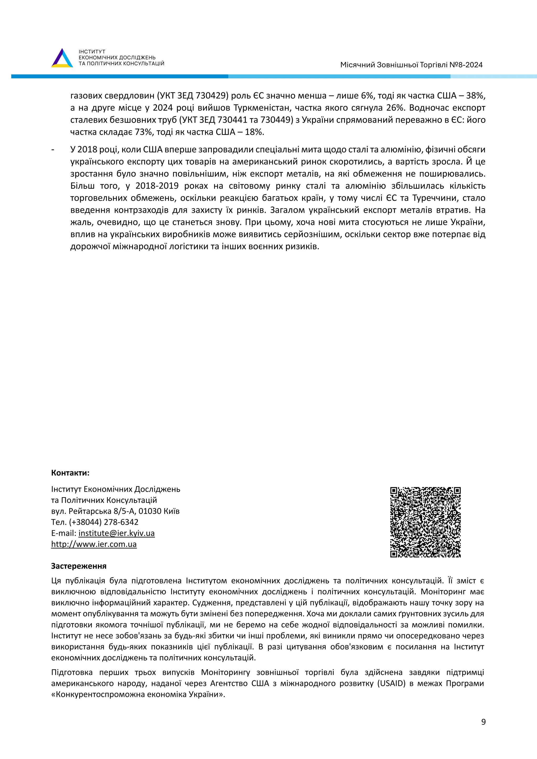 Місячний Зовнішньої Торгівлі №8-2024
9
газових свердловин (УКТ ЗЕД 730429) роль ЄС значно менша – лише 6%, тоді як частка США – 38%,
а на друге місце у 2024 році вийшов Туркменістан, частка якого сягнула 26%. Водночас експорт
сталевих безшовних труб (УКТ ЗЕД 730441 та 730449) з України спрямований переважно в ЄС: його
частка складає 73%, тоді як частка США – 18%.
- У 2018 році, коли США вперше запровадили спеціальні мита щодо сталі та алюмінію, фізичні обсяги
українського експорту цих товарів на американський ринок скоротились, а вартість зросла. Й це
зростання було значно повільнішим, ніж експорт металів, на які обмеження не поширювались.
Більш того, у 2018-2019 роках на світовому ринку сталі та алюмінію збільшилась кількість
торговельних обмежень, оскільки реакцією багатьох країн, у тому числі ЄС та Туреччини, стало
введення контрзаходів для захисту їх ринків. Загалом український експорт металів втратив. На
жаль, очевидно, що це станеться знову. При цьому, хоча нові мита стосуються не лише України,
вплив на українських виробників може виявитись серйознішим, оскільки сектор вже потерпає від
дорожчої міжнародної логістики та інших воєнних ризиків.
Контакти:
Інститут Економічних Досліджень
та Політичних Консультацій
вул. Рейтарська 8/5-А, 01030 Київ
Тел. (+38044) 278-6342
E-mail: institute@ier.kyiv.ua
http://www.ier.com.ua
Застереження
Ця публікація була підготовлена Інститутом економічних досліджень та політичних консультацій. Її зміст є
виключною відповідальністю Інституту економічних досліджень і політичних консультацій. Моніторинг має
виключно інформаційний характер. Судження, представлені у цій публікації, відображають нашу точку зору на
момент опублікування та можуть бути змінені без попередження. Хоча ми доклали самих ґрунтовних зусиль для
підготовки якомога точнішої публікації, ми не беремо на себе жодної відповідальності за можливі помилки.
Інститут не несе зобов'язань за будь-які збитки чи інші проблеми, які виникли прямо чи опосередковано через
використання будь-яких показників цієї публікації. В разі цитування обов'язковим є посилання на Інститут
економічних досліджень та політичних консультацій.
Підготовка перших трьох випусків Моніторингу зовнішньої торгівлі була здійснена завдяки підтримці
американського народу, наданої через Агентство США з міжнародного розвитку (USAID) в межах Програми
«Конкурентоспроможна економіка України».
 