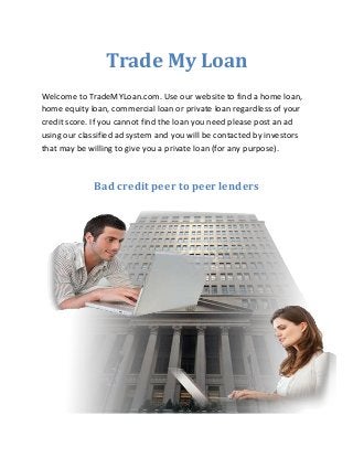 Trade My Loan
Welcome to TradeMYLoan.com. Use our website to find a home loan,
home equity loan, commercial loan or private loan regardless of your
credit score. If you cannot find the loan you need please post an ad
using our classified ad system and you will be contacted by investors
that may be willing to give you a private loan (for any purpose).
Bad credit peer to peer lenders
 