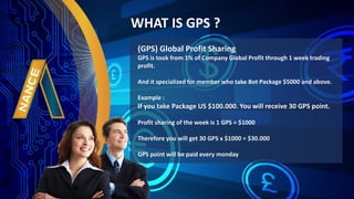 (GPS) Global Profit Sharing
GPS is took from 1% of Company Global Profit through 1 week trading
profit.
And it specialized for member who take Bot Package $5000 and above.
Example :
If you take Package US $100.000. You will receive 30 GPS point.
Profit sharing of the week is 1 GPS = $1000
Therefore you will get 30 GPS x $1000 = $30.000
GPS point will be paid every monday
WHAT IS GPS ?
 