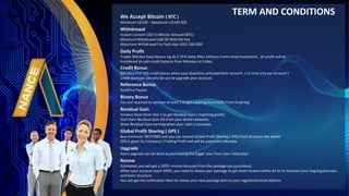 We Accept Bitcoin ( BTC )
Minimum U$100 C Maximum U$100.000
Withdrawal
Instant Convert USD To Bitcoin Amount (BTC)
Minimum Withdrawal USD 50 With 5% Fee
Maximum Withdrawal For Each day USD1.500.000
Daily Profit
Trader Will Get Daily Return Up to 2.75% Daily After 24hours From initial investment , All profit will be
transfered to cash credit balance from Monday to Friday.
Credit Bonus
Get your first 50$ credit bonus when your downline activated their account. ( 1x time only per account )
Credit bonuses can only be use to upgrade your account.
Reference Bonus
Realtime Payout
Binary Bonus
You are required to sponsor at least 1 to get a pairing bonus10% From Small leg
Residual Gain
Achieve Rank Silver Star 1 to get Residual Gain ( matching profit)
Start Earn Residual Gain 2% from your direct networks.
More Residual Gain earning when your rank is increases
Global Profit Sharing ( GPS )
Buy minimum TBOT5000 and you can receive Global Profit Sharing ( GPS) from all across the world.
GPS is given by Company's Trading Profit and will be paid every Monday
Upgrade
Every upgrade can be done by purchasing the bigger plan from your initial plan.
Renew
Estimated, you will get a 500% income bonuses from the package you purchased.
When your account reach 500%, you need to renew your package to get more income within 24 hr to maintain your ongoing bonuses
and team structure.
You will get the notification Alert to renew your new package plan to your registered email address
TERM AND CONDITIONS
 