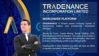 TRADENANCE is Fintech based company consist of
experienced traders and professional Investment
manager.
Strong on Forex, Crypto Mining, Social Trading, CFD,
Blockchain and Mining Solution. Our focus is to provide a
one stop solution for all leaders and investors who want
to make extraordinary profits even without skills.
Headquarter in New Zealand and also we have an office
in several countries in Asia and Europe.
WORLDWIDE PLATFORM
 