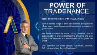 Trade and Profit is here with TRADENANCE
With a diverse range of skills and different backgrounds
of our team , each brings something unique to maximize
your income.
We have successfully made strong software that is
supervised by a professional team to present a one-stop
solution for investors and entrepreneurs throughout the
world.
Our Software will trade Bitcoin, Ethereum, Litecoin,
BCH etc and share the profit with you !
POWER OF
 