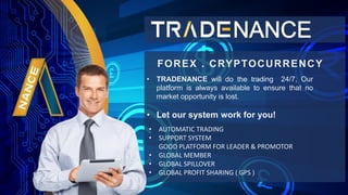 ? TRADENANCE will do the trading 24/7, Our
platform is always available to ensure that no
market opportunity is lost.
? Let our system work for you!
FOREX . CRYPTOCURRENCY
? AUTOMATIC TRADING
? SUPPORT SYSTEM
GOOD PLATFORM FOR LEADER & PROMOTOR
? GLOBAL MEMBER
? GLOBAL SPILLOVER
? GLOBAL PROFIT SHARING ( GPS )
 