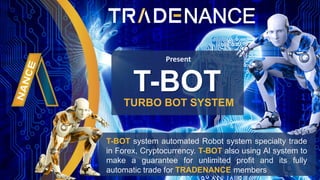TURBO BOT SYSTEM
Present
T-BOT system automated Robot system specialty trade
in Forex, Cryptocurrency. T-BOT also using Al system to
make a guarantee for unlimited profit and its fully
automatic trade for TRADENANCE members
T-BOT
 