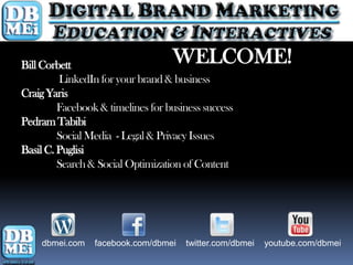 Bill Corbett                       WELCOME!
         LinkedIn for your brand & business
Craig Yaris
         Facebook & timelines for business success
Pedram Tabibi
         Social Media - Legal & Privacy Issues
Basil C. Puglisi
         Search & Social Optimization of Content




    dbmei.com    facebook.com/dbmei   twitter.com/dbmei   youtube.com/dbmei
 