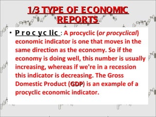 1/3 TYPE OF ECONOMIC REPORTS Procyclic :  A procyclic ( or procyclical ) economic indicator is one that moves in the same direction as the economy. So if the economy is doing well, this number is usually increasing, whereas if we're in a recession this indicator is decreasing. The Gross Domestic Product ( GDP ) is an example of a procyclic economic indicator. 