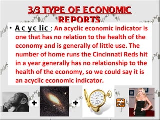 3/3 TYPE OF ECONOMIC REPORTS Acyclic :  An acyclic economic indicator is one that has no relation to the health of the economy and is generally of little use. The number of home runs the Cincinnati Reds hit in a year generally has no relationship to the health of the economy, so we could say it is an acyclic economic indicator. 