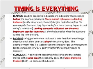 TIMING is EVERYTHING LEADING : Leading economic indicators are indicators which change  before   the economy changes.  Stock market returns are a leading indicator  [ as the stock market usually begins to decline before the economy declines and they improve before the economy begins to pull out of a recession . ]   Leading economic indicators are the most important type for investors  as they help predict what the economy will be like in the future.  LAGGING : A lagged economic indicator is one that does not change direction until a few quarters  after   the economy does. The unemployment rate is a lagged economic indicator  [ as unemployment tends to increase for 2 or 3 quarters  after  the economy starts to improve . ]   COINCIDENT : A coincident economic indicator is one that simply moves at the  same time  the economy does. The  Gross Domestic Product  (GDP) is a coincident indicator. 