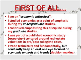 FIRST OF ALL… I am an “ economic enthusiast ”. I studied economics as a point of emphasis during my  undergraduate   studies. I continued emphasizing this discipline during my  graduate   studies. I was part of a published economic study ( researcher ) centered around real-estate valuations in pre/post collegiate cities. I trade technically and fundamentally , but constantly keep at least one eye focused on  economic analysis  and trends ( decision making ). 