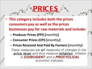 PRICES This category includes both the prices  consumers  pay as well as the prices  businesses  pay for raw materials and include: Producer Prices (PPI) [ monthly ]  Consumer Prices (CPI) [ monthly ]  Prices Received And Paid By Farmers [ monthly ]  These measures are  all  measures of changes in the  price level  and thus measure  inflation . Inflation is  COINCIDENT   and a  PROCYCLICAL   economic indicator. 
