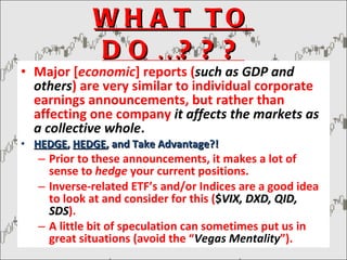 WHAT TO DO…??? Major [ economic ] reports ( such as GDP and others ) are very similar to individual corporate earnings announcements, but rather than affecting one company  it affects the markets as a collective whole . HEDGE ,  HEDGE , and Take Advantage?! Prior to these announcements, it makes a lot of sense to  hedge  your current positions. Inverse-related ETF’s and/or Indices are a good idea to look at and consider for this ( $ VIX, DXD, QID, SDS ). A little bit of speculation can sometimes put us in great situations (avoid the “ Vegas Mentality ”). 