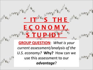 “ IT’S THE ECONOMY, STUPID!” -  James Carville GROUP QUESTION :  What is your current assessment/analysis of the U.S. economy?   Why?  How can we use this assessment to our  advantage ? 