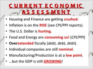 CURRENT ECONOMIC ASSESSMENT Housing and Finance are getting  crushed . Inflation is on the  RISE  (see  CPI/PPI  reports). The U.S. Dollar is  hurting . Food and Energy are  consuming us!  ( CPI/PPI ) Over extended  fiscally ( debt, debt, debt ). Individual companies are still  nominal . Manufacturing/Production is at a  low point . … but the GDP is still  GROWING ! 