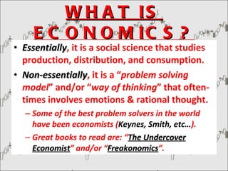 WHAT IS ECONOMICS? Essentially , it is a social science that studies production, distribution, and consumption. Non-essentially , it is a “ problem solving model ” and/or “ way of thinking ” that often-times involves emotions & rational thought. Some of the best problem solvers in the world have been economists ( Keynes, Smith, etc… ). Great books to read are: “ The Undercover Economist ” and/or “ Freakonomics ”. 