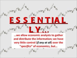 ESSENTIALLY… … we allow economic analysts to gather and distribute the information; we have very little control ( if any at all ) over the “ specifics ” of economics, but… 