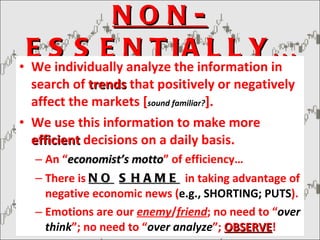 NON-ESSENTIALLY… We individually analyze the information in search of  trends  that positively or negatively affect the markets [ sound familiar? ]. We use this information to make more  efficient  decisions on a daily basis. An “ economist’s motto ” of efficiency… There is  NO   SHAME   in taking advantage of negative economic news ( e.g., SHORTING; PUTS ). Emotions are our  enemy / friend ; no need to “ over think ”; no need to “ over   analyze ”;  OBSERVE ! 
