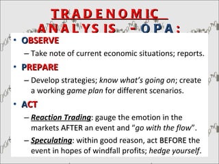TRADENOMIC  ANALYSIS  -  OPA : O BSERVE Take note of current economic situations; reports. P REPARE Develop strategies;  know what’s going on ; create a working  game plan  for different scenarios. A CT Reaction Trading : gauge the emotion in the markets  AFTER  an event and “ go with the flow ”. Speculating : within good reason, act  BEFORE  the event in hopes of windfall profits;  hedge yourself . 