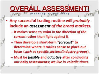 OVERALL ASSESSMENT! [  D e v e l o p  a  f o r e c a s t  ] Any successful trading routine will  probably  include an  assessment  of the broad markets . It makes sense to swim  in the direction of the current  rather than fight against it. Then develop a short-term “ forecast ” to determine where it makes sense to place our focus ( such as specific sectors/industry groups ). Must be  flexible  and  adaptive   after concluding our daily assessments;  we live in volatile times . 